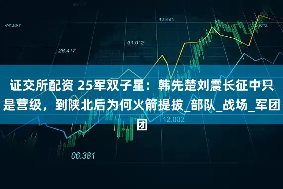 证交所配资 25军双子星：韩先楚刘震长征中只是营级，到陕北后为何火箭提拔_部队_战场_军团