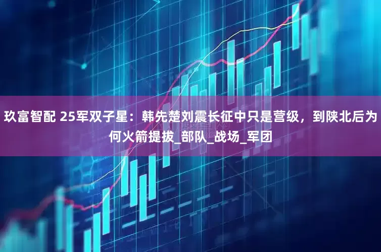 玖富智配 25军双子星：韩先楚刘震长征中只是营级，到陕北后为何火箭提拔_部队_战场_军团