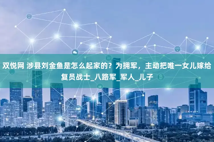 双悦网 涉县刘金鱼是怎么起家的？为拥军，主动把唯一女儿嫁给复员战士_八路军_军人_儿子