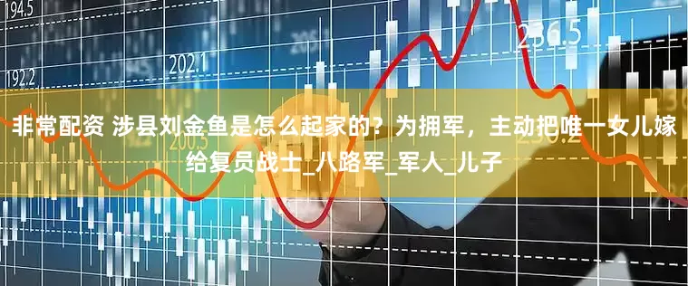 非常配资 涉县刘金鱼是怎么起家的？为拥军，主动把唯一女儿嫁给复员战士_八路军_军人_儿子