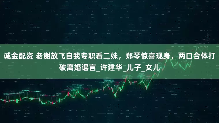 诚金配资 老谢放飞自我专职看二妹，郑琴惊喜现身，两口合体打破离婚谣言_许建华_儿子_女儿