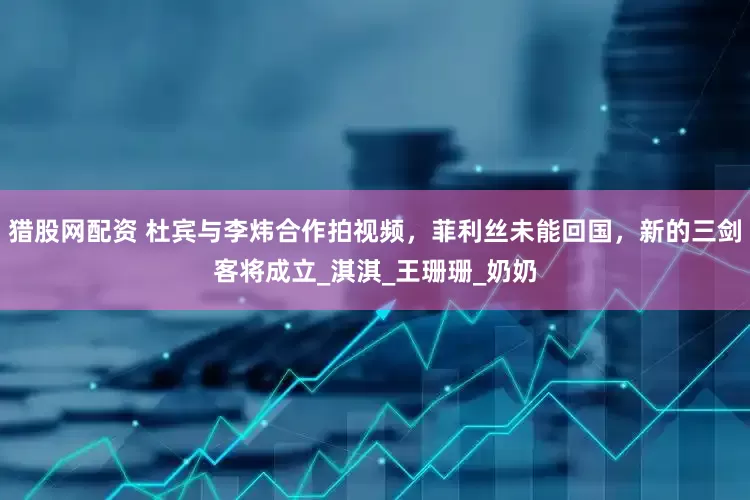猎股网配资 杜宾与李炜合作拍视频，菲利丝未能回国，新的三剑客将成立_淇淇_王珊珊_奶奶