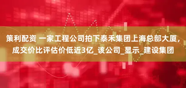 策利配资 一家工程公司拍下泰禾集团上海总部大厦，成交价比评估价低近3亿_该公司_显示_建设集团