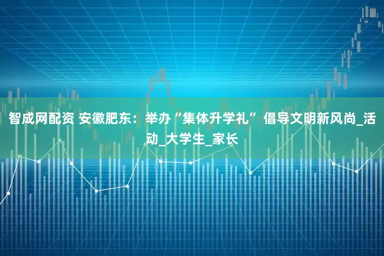 智成网配资 安徽肥东：举办“集体升学礼” 倡导文明新风尚_活动_大学生_家长