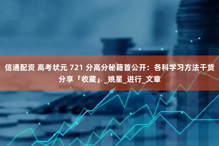 信通配资 高考状元 721 分高分秘籍首公开：各科学习方法干货分享「收藏」_姚星_进行_文章