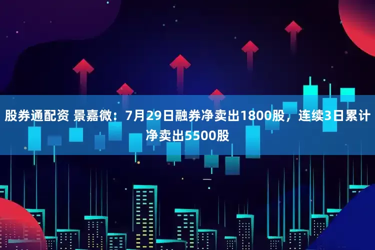 股券通配资 景嘉微：7月29日融券净卖出1800股，连续3日累计净卖出5500股