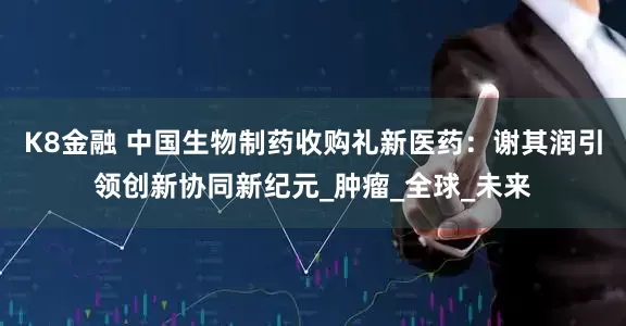 K8金融 中国生物制药收购礼新医药：谢其润引领创新协同新纪元_肿瘤_全球_未来