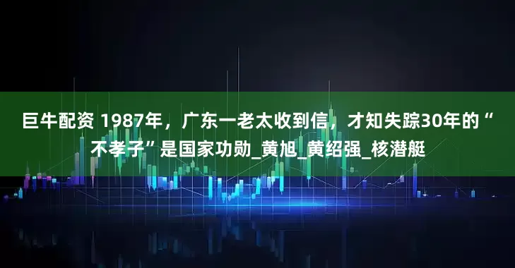 巨牛配资 1987年，广东一老太收到信，才知失踪30年的“不孝子”是国家功勋_黄旭_黄绍强_核潜艇