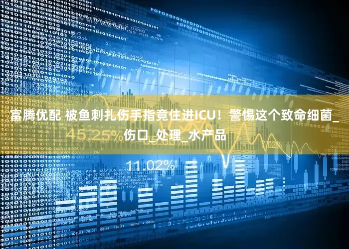 富腾优配 被鱼刺扎伤手指竟住进ICU！警惕这个致命细菌_伤口_处理_水产品