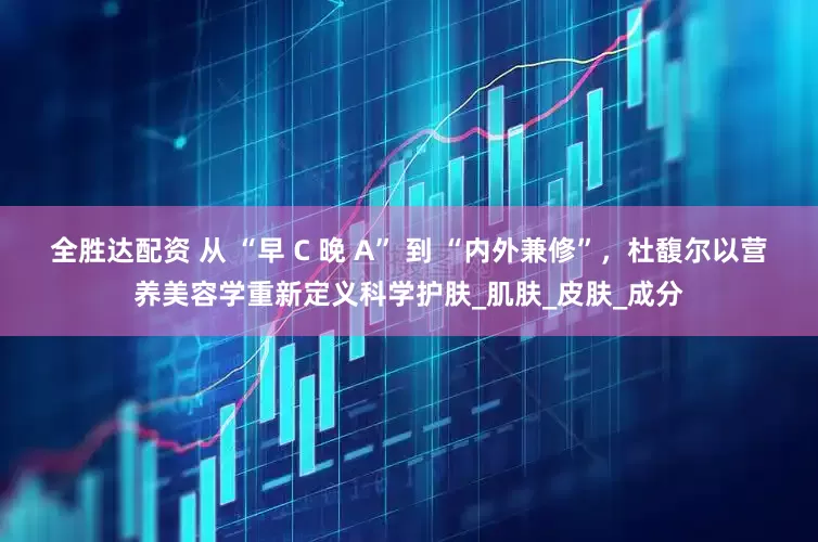 全胜达配资 从 “早 C 晚 A” 到 “内外兼修”，杜馥尔以营养美容学重新定义科学护肤_肌肤_皮肤_成分
