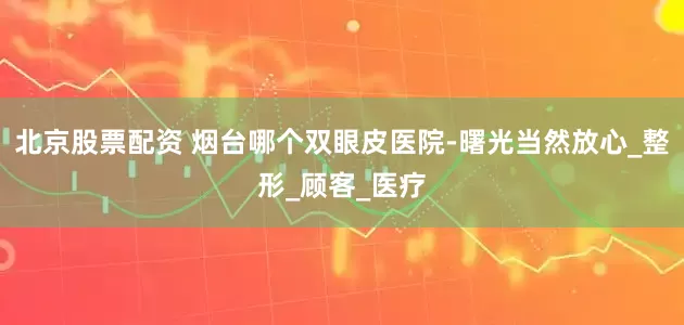 北京股票配资 烟台哪个双眼皮医院-曙光当然放心_整形_顾客_医疗