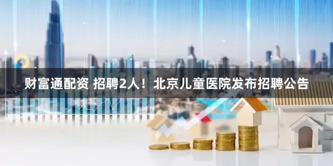 财富通配资 招聘2人！北京儿童医院发布招聘公告
