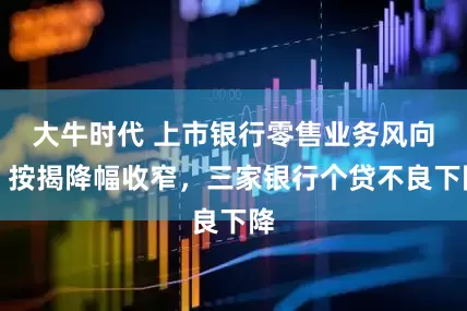大牛时代 上市银行零售业务风向：按揭降幅收窄，三家银行个贷不良下降