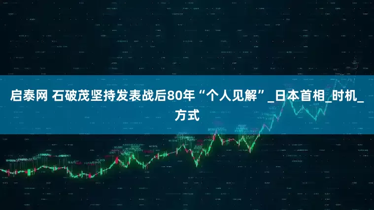 启泰网 石破茂坚持发表战后80年“个人见解”_日本首相_时机_方式