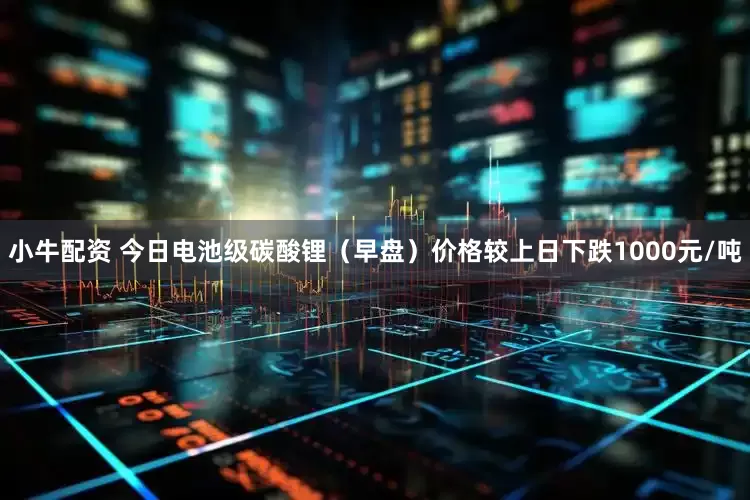 小牛配资 今日电池级碳酸锂（早盘）价格较上日下跌1000元/吨