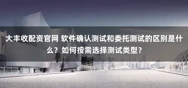 大丰收配资官网 软件确认测试和委托测试的区别是什么？如何按需选择测试类型？