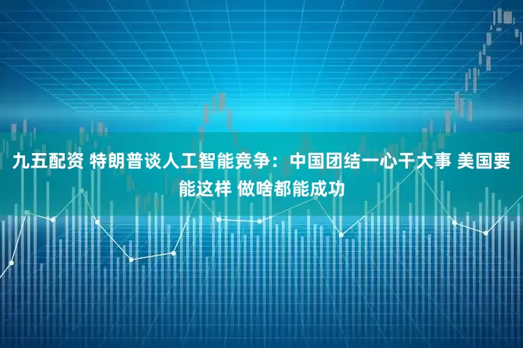九五配资 特朗普谈人工智能竞争：中国团结一心干大事 美国要能这样 做啥都能成功