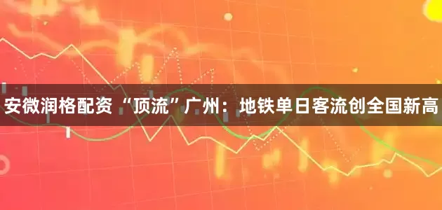 安微润格配资 “顶流”广州：地铁单日客流创全国新高